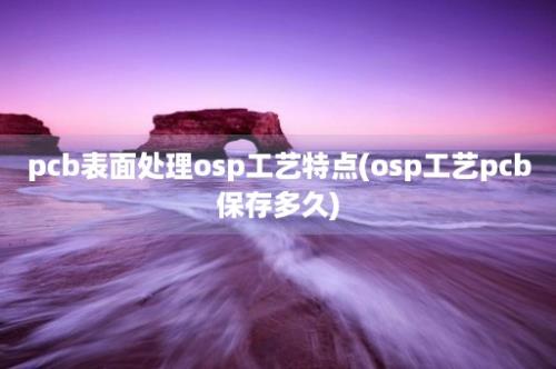 pcb表面处理osp工艺特点(osp工艺pcb保存多久)