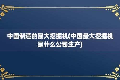 中国制造的最大挖掘机(中国最大挖掘机是什么公司生产)