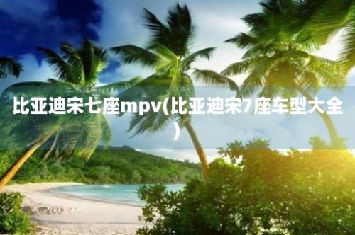 比亚迪宋七座mpv(比亚迪宋7座车型大全)