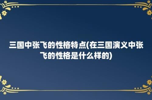 三国中张飞的性格特点(在三国演义中张飞的性格是什么样的)