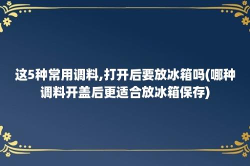 这5种常用调料,打开后要放冰箱吗(哪种调料开盖后更适合放冰箱保存)