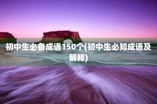 初中生必备成语150个(初中生必知成语及解释)