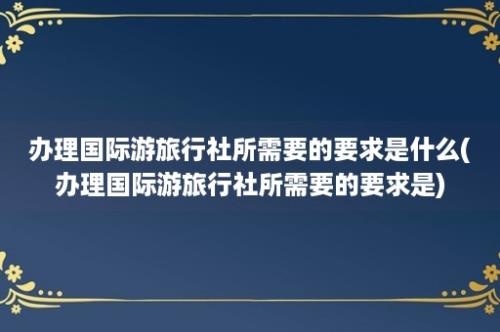 办理国际游旅行社所需要的要求是什么(办理国际游旅行社所需要的要求是)