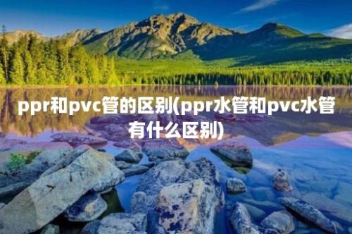 ppr和pvc管的区别(ppr水管和pvc水管有什么区别)