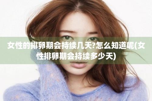 女性的排卵期会持续几天?怎么知道呢(女性排卵期会持续多少天)