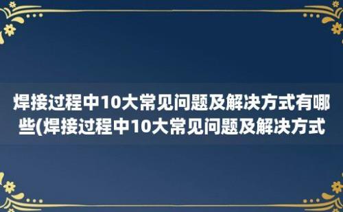 焊接过程中10大常见问题及解决方式有哪些(焊接过程中10大常见问题及解决方式)