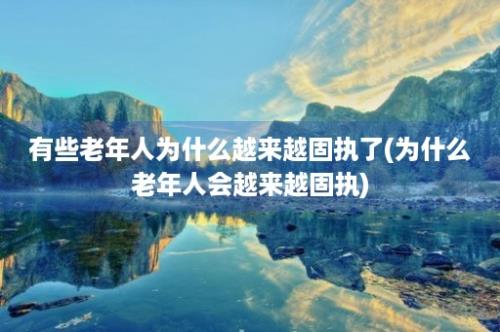 有些老年人为什么越来越固执了(为什么老年人会越来越固执)