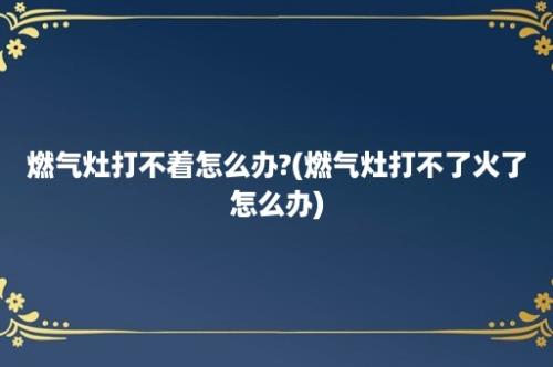 燃气灶打不着怎么办?(燃气灶打不了火了怎么办)