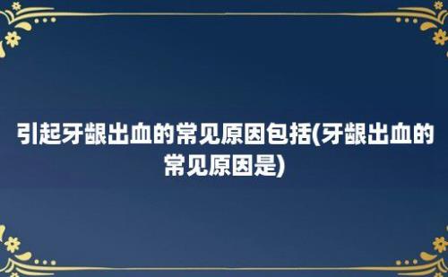 引起牙龈出血的常见原因包括(牙龈出血的常见原因是)