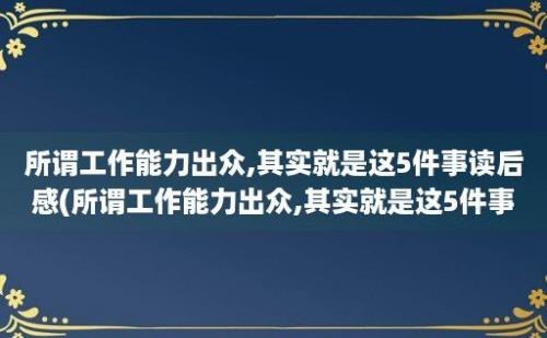 所谓工作能力出众,其实就是这5件事读后感(所谓工作能力出众,其实就是这5件事情)