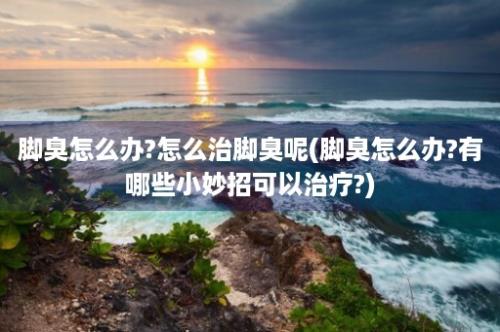 脚臭怎么办?怎么治脚臭呢(脚臭怎么办?有哪些小妙招可以治疗?)