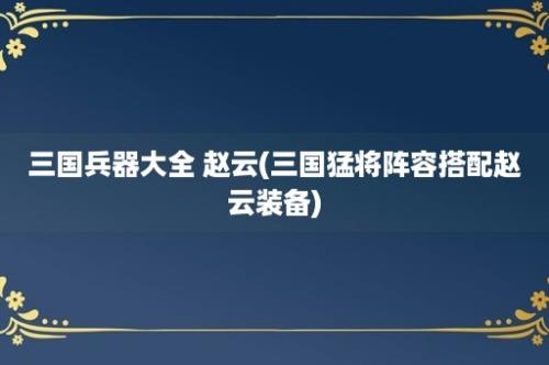 三国兵器大全 赵云(三国猛将阵容搭配赵云装备)