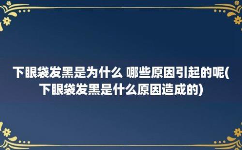 下眼袋发黑是为什么 哪些原因引起的呢(下眼袋发黑是什么原因造成的)