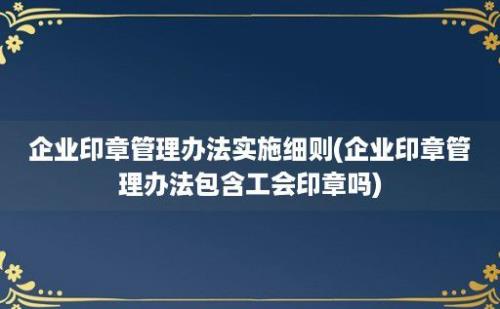 企业印章管理办法实施细则(企业印章管理办法包含工会印章吗)