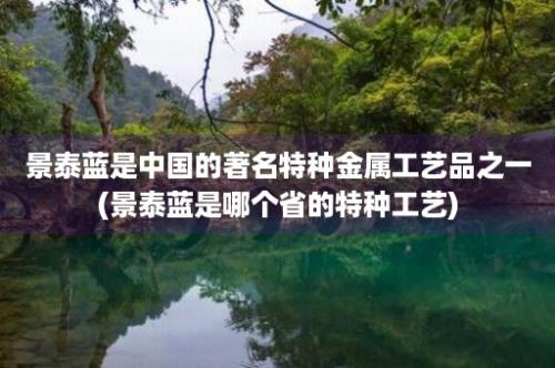 景泰蓝是中国的著名特种金属工艺品之一(景泰蓝是哪个省的特种工艺)