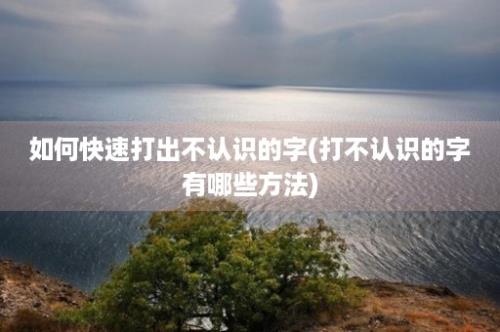 如何快速打出不认识的字(打不认识的字有哪些方法)