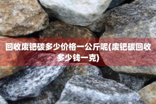 回收废钯碳多少价格一公斤呢(废钯碳回收多少钱一克)