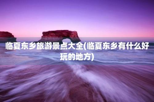 临夏东乡旅游景点大全(临夏东乡有什么好玩的地方)