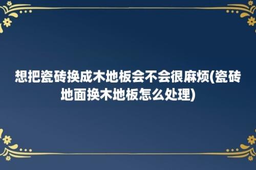 想把瓷砖换成木地板会不会很麻烦(瓷砖地面换木地板怎么处理)