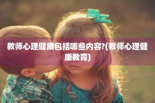 教师心理健康包括哪些内容?(教师心理健康教育)