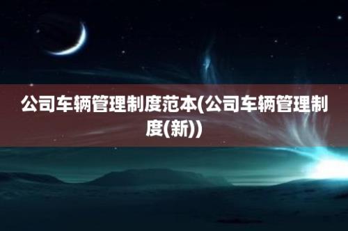 公司车辆管理制度范本(公司车辆管理制度(新))