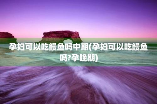 孕妇可以吃鳗鱼吗中期(孕妇可以吃鳗鱼吗?孕晚期)