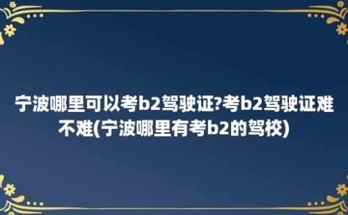 宁波哪里可以考b2驾驶证?考b2驾驶证难不难(宁波哪里有考b2的驾校)