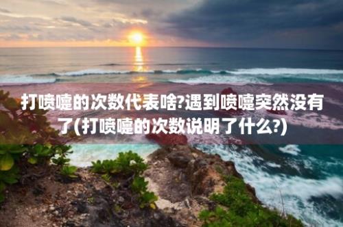 打喷嚏的次数代表啥?遇到喷嚏突然没有了(打喷嚏的次数说明了什么?)