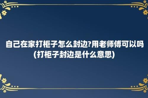 自己在家打柜子怎么封边?用老师傅可以吗(打柜子封边是什么意思)