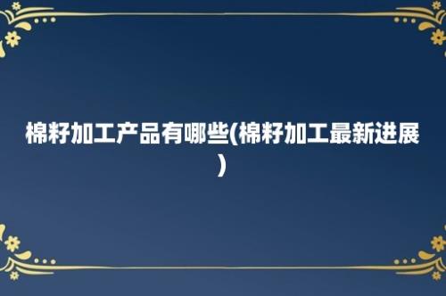 棉籽加工产品有哪些(棉籽加工最新进展)