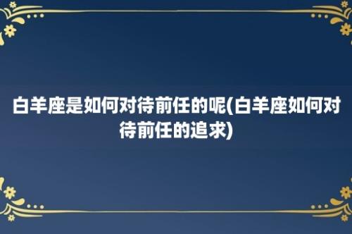 白羊座是如何对待前任的呢(白羊座如何对待前任的追求)