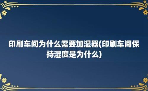 印刷车间为什么需要加湿器(印刷车间保持湿度是为什么)