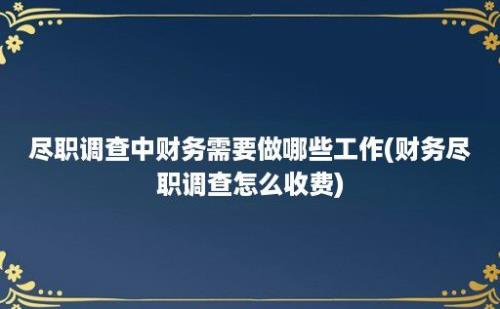 尽职调查中财务需要做哪些工作(财务尽职调查怎么收费)