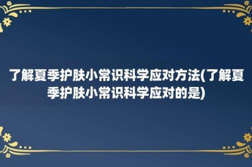 了解夏季护肤小常识科学应对方法(了解夏季护肤小常识科学应对的是)