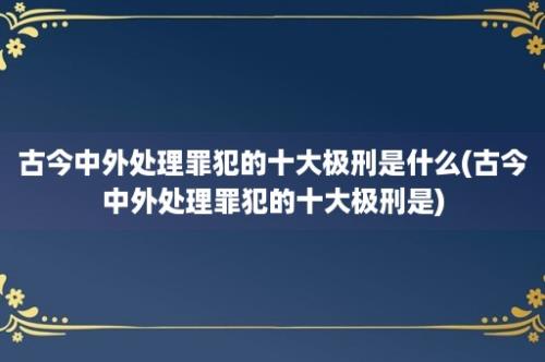 古今中外处理罪犯的十大极刑是什么(古今中外处理罪犯的十大极刑是)