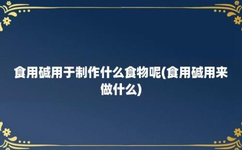 食用碱用于制作什么食物呢(食用碱用来做什么)