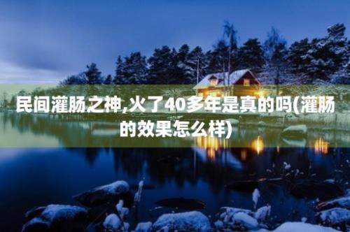 民间灌肠之神,火了40多年是真的吗(灌肠的效果怎么样)