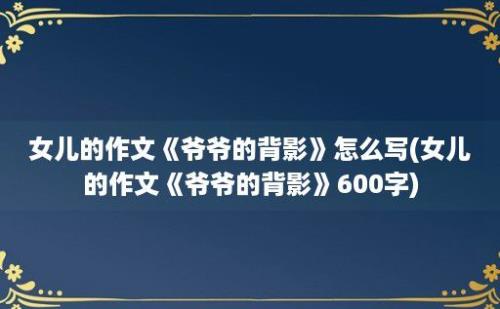 女儿的作文《爷爷的背影》怎么写(女儿的作文《爷爷的背影》600字)