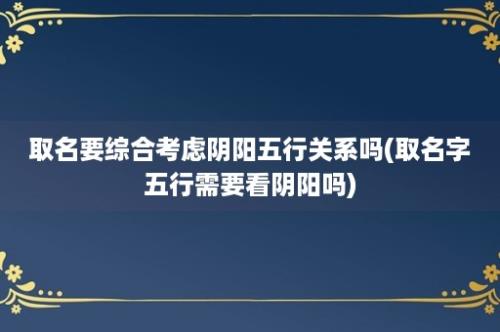 取名要综合考虑阴阳五行关系吗(取名字五行需要看阴阳吗)