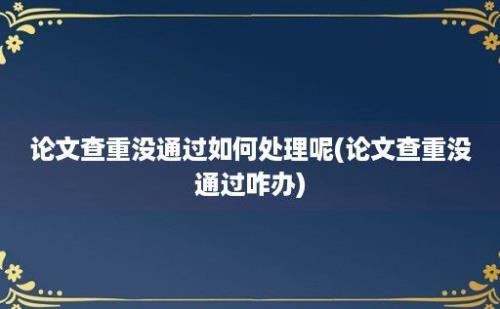 论文查重没通过如何处理呢(论文查重没通过咋办)