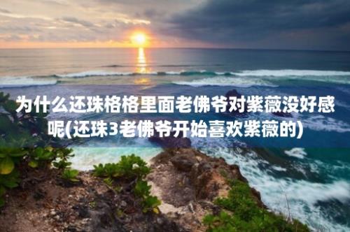 为什么还珠格格里面老佛爷对紫薇没好感呢(还珠3老佛爷开始喜欢紫薇的)