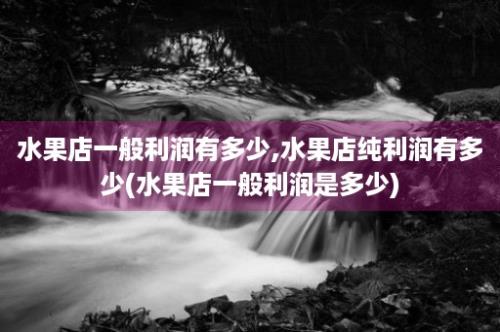 水果店一般利润有多少,水果店纯利润有多少(水果店一般利润是多少)