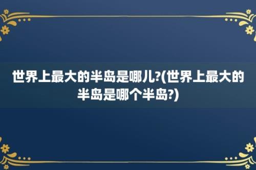 世界上最大的半岛是哪儿?(世界上最大的半岛是哪个半岛?)