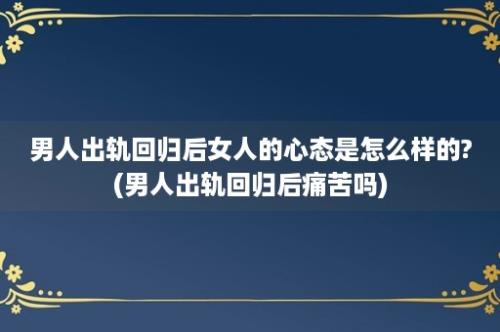 男人出轨回归后女人的心态是怎么样的?(男人出轨回归后痛苦吗)