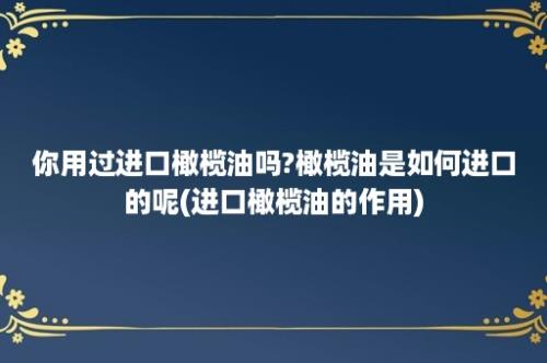 你用过进口橄榄油吗?橄榄油是如何进口的呢(进口橄榄油的作用)