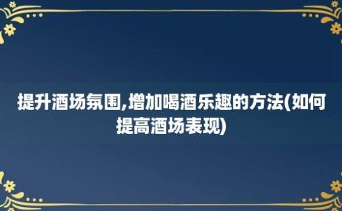 提升酒场氛围,增加喝酒乐趣的方法(如何提高酒场表现)