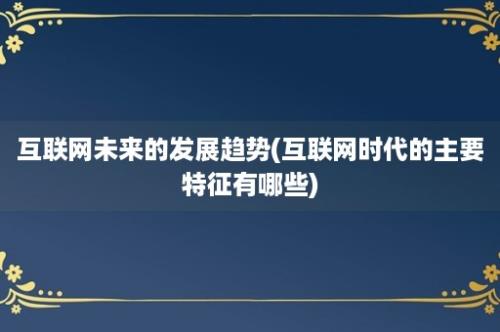 互联网未来的发展趋势(互联网时代的主要特征有哪些)