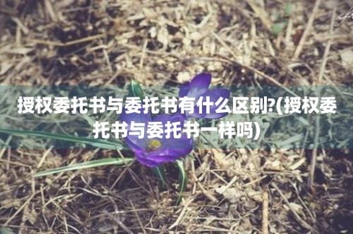 授权委托书与委托书有什么区别?(授权委托书与委托书一样吗)