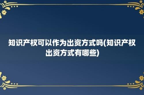 知识产权可以作为出资方式吗(知识产权出资方式有哪些)