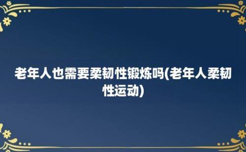 老年人也需要柔韧性锻炼吗(老年人柔韧性运动)